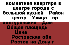 3 комнатная квартира в центре города с большой кухней › Район ­ центр › Улица ­ пр халтуринский › Дом ­ 0 › Общая площадь ­ 65 › Цена ­ 4 400 000 - Ростовская обл., Ростов-на-Дону г. Недвижимость » Квартиры продажа   . Ростовская обл.,Ростов-на-Дону г.